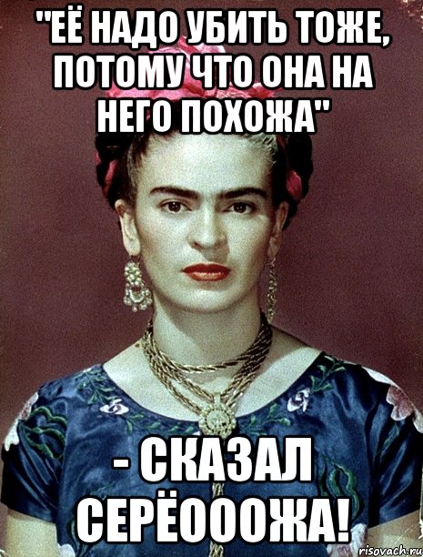"Её надо убить тоже, потому что она на него похожа" - сказал Серёооожа!