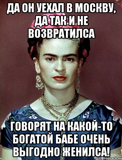 Да он уехал в Москву, да так и не возвратилса говорят на какой-то богатой бабе очень выгодно женилса!