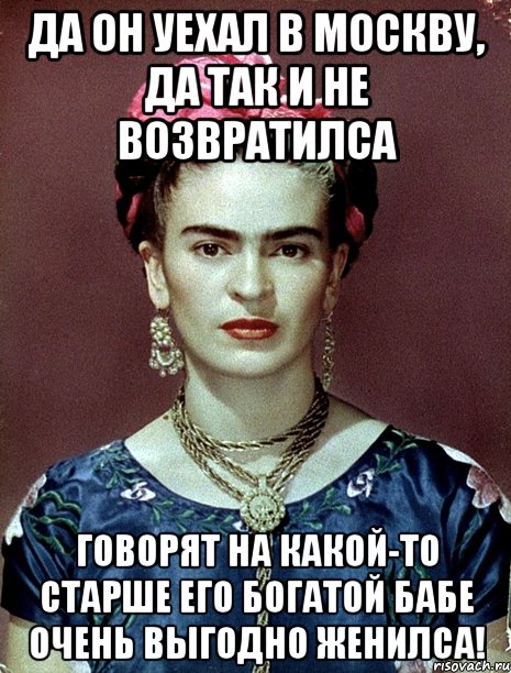 Да он уехал в Москву, да так и не возвратилса говорят на какой-то старше его богатой бабе очень выгодно женилса!