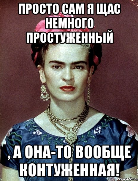 Просто сам я щас немного простуженный , а она-то вообще контуженная!