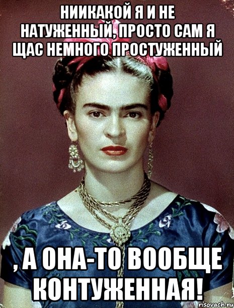 Ниикакой я и не натуженный, просто сам я щас немного простуженный , а она-то вообще контуженная!