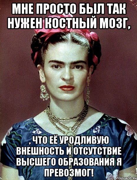 Мне просто был так нужен костный мозг, , что её уродливую внешность и отсутствие высшего образования я превозмог!