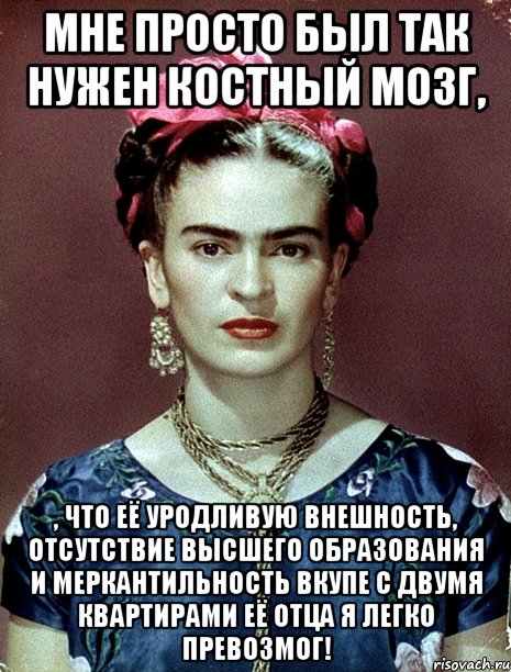 Мне просто был так нужен костный мозг, , что её уродливую внешность, отсутствие высшего образования и меркантильность вкупе с двумя квартирами её отца я легко превозмог!