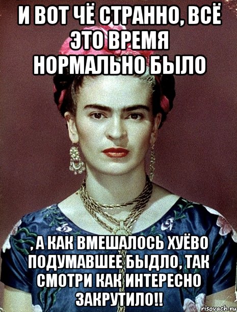 И вот чё странно, всё это время нормально было , а как вмешалось хуёво подумавшее быдло, так смотри как интересно закрутило!!