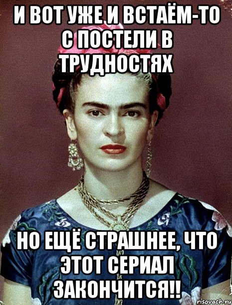 И вот уже и встаём-то с постели в трудностях Но ещё страшнее, что этот сериал закончится!!