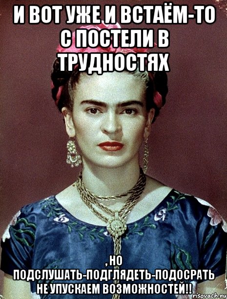 И вот уже и встаём-то с постели в трудностях , но подслушать-подглядеть-подосрать не упускаем возможностей!!