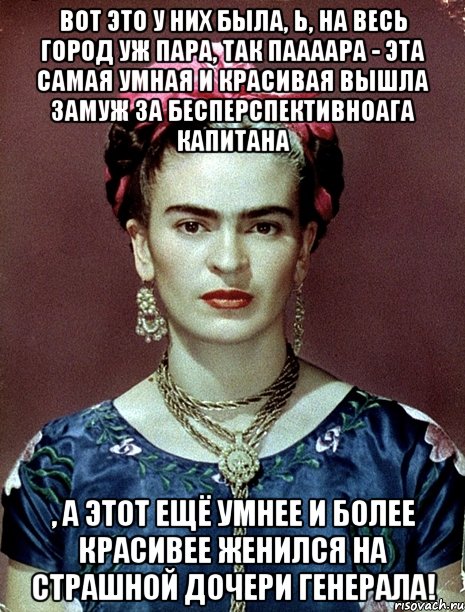 Вот это у них была, Ь, на весь город уж пара, так паааара - эта самая умная и красивая вышла замуж за бесперспективноага капитана , а этот ещё умнее и более красивее женился на страшной дочери генерала!