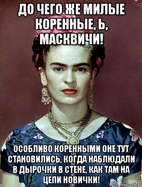 До чего же милые коренные, Ь, масквичи! Особливо коренными оне тут становились, когда наблюдали в дырочки в стене, как там на цепи новички!