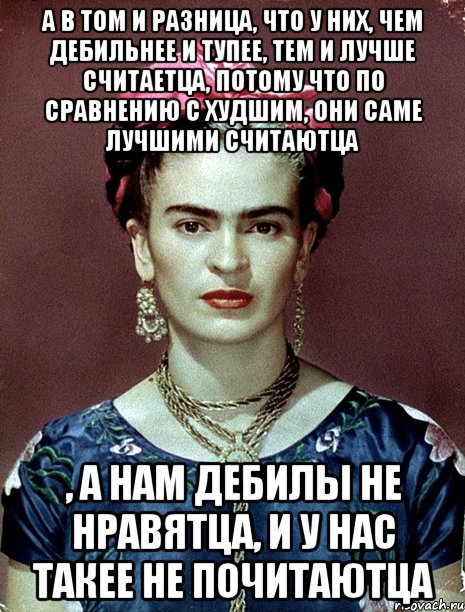 А в том и разница, что у них, чем дебильнее и тупее, тем и лучше считаетца, потому что по сравнению с худшим, они саме лучшими считаютца , а нам дебилы не нравятца, и у нас такее не почитаютца