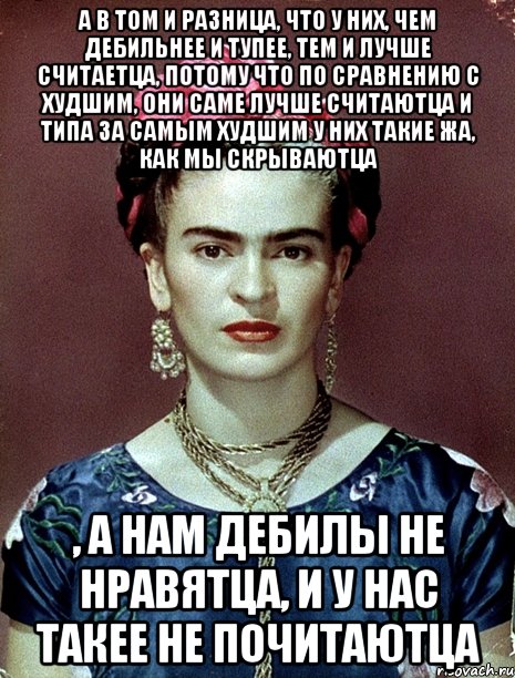 А в том и разница, что у них, чем дебильнее и тупее, тем и лучше считаетца, потому что по сравнению с худшим, они саме лучше считаютца и типа за самым худшим у них такие жа, как мы скрываютца , а нам дебилы не нравятца, и у нас такее не почитаютца