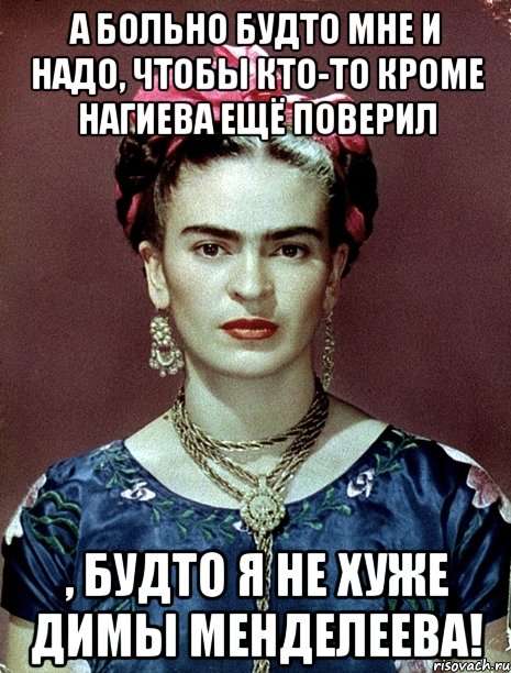 А больно будто мне и надо, чтобы кто-то кроме Нагиева ещё поверил , будто я не хуже Димы Менделеева!