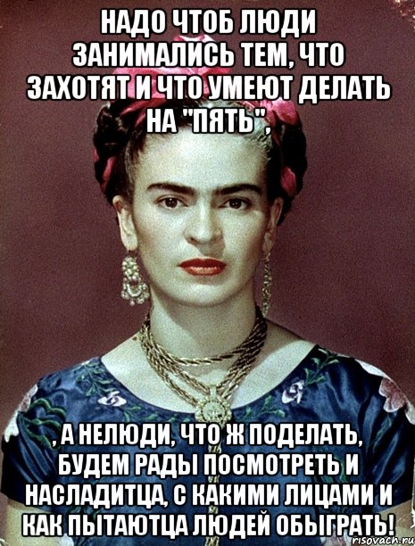 Надо чтоб люди занимались тем, что захотят и что умеют делать на "пять", , а нелюди, что ж поделать, будем рады посмотреть и насладитца, с какими лицами и как пытаютца людей обыграть!