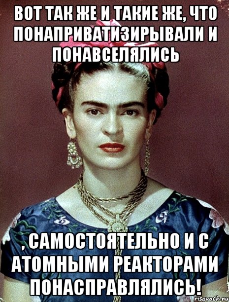 Вот так же и такие же, что понаприватизирывали и понавселялись , самостоятельно и с атомными реакторами понасправлялись!