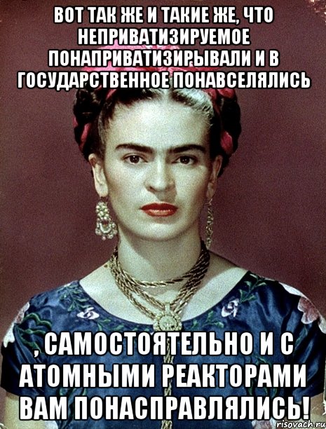 Вот так же и такие же, что неприватизируемое понаприватизирывали и в государственное понавселялись , самостоятельно и с атомными реакторами вам понасправлялись!