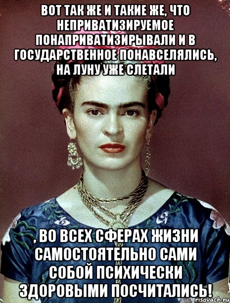 Вот так же и такие же, что неприватизируемое понаприватизирывали и в государственное понавселялись, на Луну уже слетали , во всех сферах жизни самостоятельно сами собой психически здоровыми посчитались!