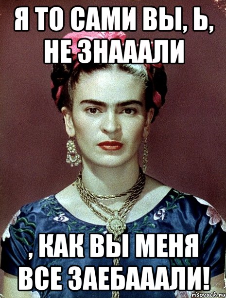 Я то сами вы, Ь, не знааали , как вы меня все заебааали!, Мем Magdalena Carmen Frieda Kahlo Ca