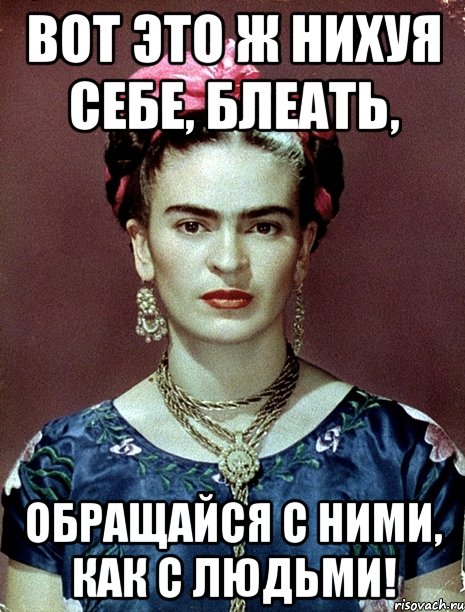 ВОТ ЭТО Ж НИХУЯ СЕБЕ, БЛЕАТЬ, ОБРАЩАЙСЯ С НИМИ, КАК С ЛЮДЬМИ!