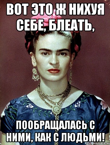 ВОТ ЭТО Ж НИХУЯ СЕБЕ, БЛЕАТЬ, ПООБРАЩАЛАСЬ С НИМИ, КАК С ЛЮДЬМИ!, Мем Magdalena Carmen Frieda Kahlo Ca