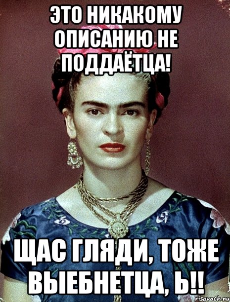 Это никакому описанию не поддаётца! Щас гляди, тоже выебнетца, Ь!!