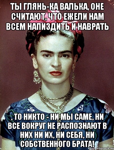 Ты глянь-ка Валька, оне считают, что ежели нам всем напиздить и наврать , то никто - ни мы саме, ни все вокруг не распознают в них ни их, ни себя, ни собственного брата!