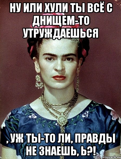 Ну или хули ты всё с днищем-то утруждаешься , уж ты-то ли, правды не знаешь, Ь?!