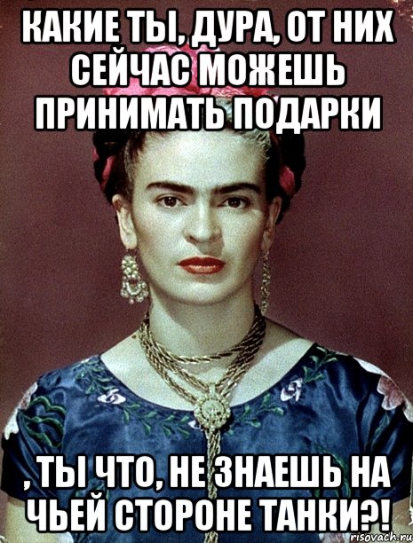 Какие ты, дура, от них сейчас можешь принимать подарки , ты что, не знаешь на чьей стороне танки?!