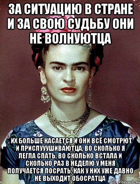 За ситуацию в стране и за свою судьбу они не волнуютца , их больше касается и они всё смотрют и прислууушиваютца, во сколько я легла спать, во сколько встала и сколько раз в неделю у меня получается посрать, как у них уже давно не выходит обосратца, Мем Magdalena Carmen Frieda Kahlo Ca