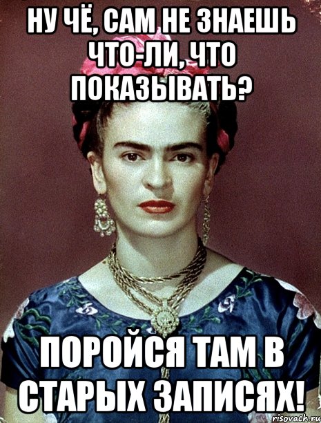 Ну чё, сам не знаешь что-ли, что показывать? Поройся там в старых записях!