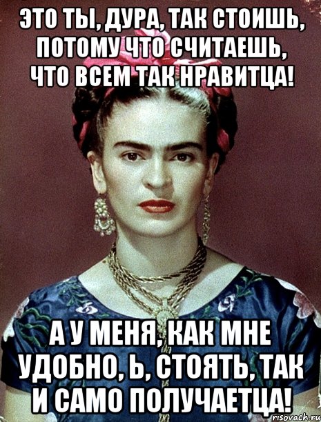 Это ты, дура, так стоишь, потому что считаешь, что всем так нравитца! А у меня, как мне удобно, Ь, стоять, так и САМО ПОЛУЧАЕТЦА!