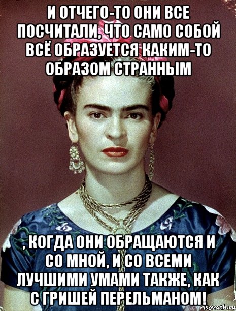 И отчего-то они все посчитали, что само собой всё образуется каким-то образом странным , когда они обращаются и со мной, и со всеми лучшими умами также, как с Гришей Перельманом!, Мем Magdalena Carmen Frieda Kahlo Ca