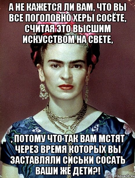 А не кажется ли вам, что вы все поголовно херы сосёте, считая это высшим искусством на свете, , потому что так вам мстят через время которых вы заставляли сиськи сосать ваши же дети?!, Мем Magdalena Carmen Frieda Kahlo Ca