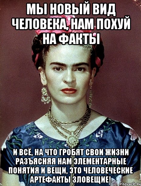 Мы новый вид человека, нам похуй на факты и всё, на что гробят свои жизни разъясняя нам элементарные понятия и вещи, это человеческие артефакты зловещие!