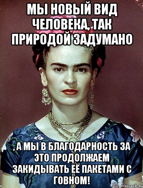 Мы новый вид человека, так природой задумано , а мы в благодарность за это продолжаем закидывать её пакетами с говном!, Мем Magdalena Carmen Frieda Kahlo Ca