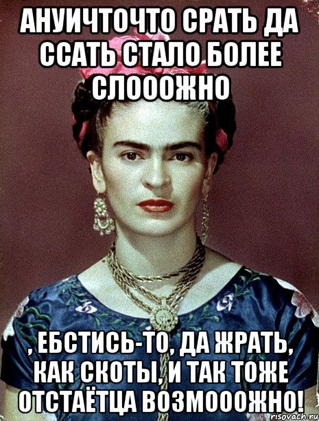 АНУИЧТОЧТО срать да ссать стало более слооожно , ебстись-то, да жрать, как скоты, и так тоже отстаётца возмооожно!, Мем Magdalena Carmen Frieda Kahlo Ca