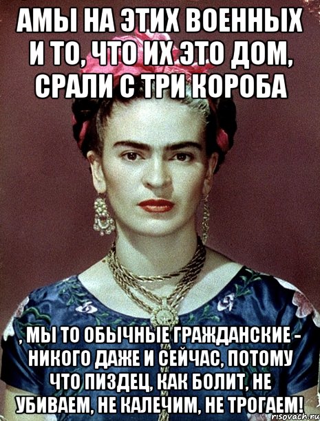 АМЫ на этих военных и то, что их это дом, срали с три короба , мы то обычные гражданские - никого даже и сейчас, потому что пиздец, как болит, не убиваем, не калечим, не трогаем!, Мем Magdalena Carmen Frieda Kahlo Ca