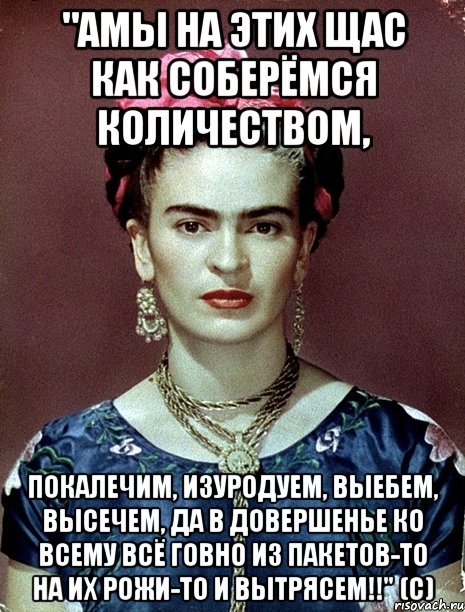 "АМЫ на этих щас как соберёмся количеством, покалечим, изуродуем, выебем, высечем, да в довершенье ко всему всё говно из пакетов-то на их рожи-то и вытрясем!!" (с), Мем Magdalena Carmen Frieda Kahlo Ca