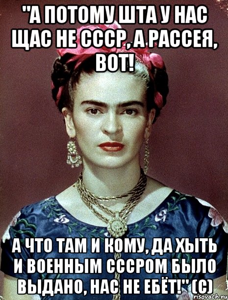 "А потому ШТА у нас щас не СССР, а Рассея, вот! А что там и кому, да хыть и военным СССРом было выдано, нас не ебёт!" (с), Мем Magdalena Carmen Frieda Kahlo Ca