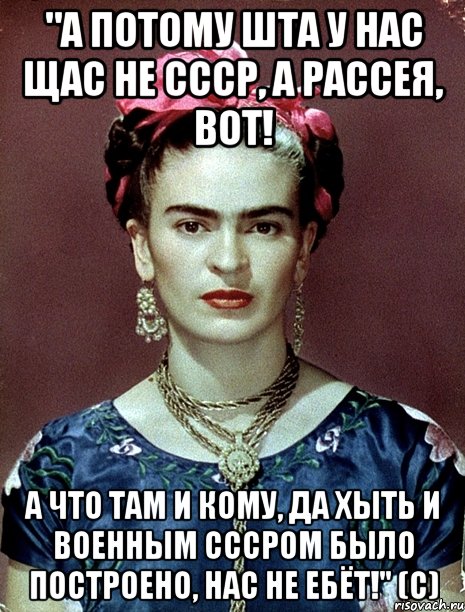 "А потому ШТА у нас щас не СССР, а Рассея, вот! А что там и кому, да хыть и военным СССРом было построено, нас не ебёт!" (с), Мем Magdalena Carmen Frieda Kahlo Ca