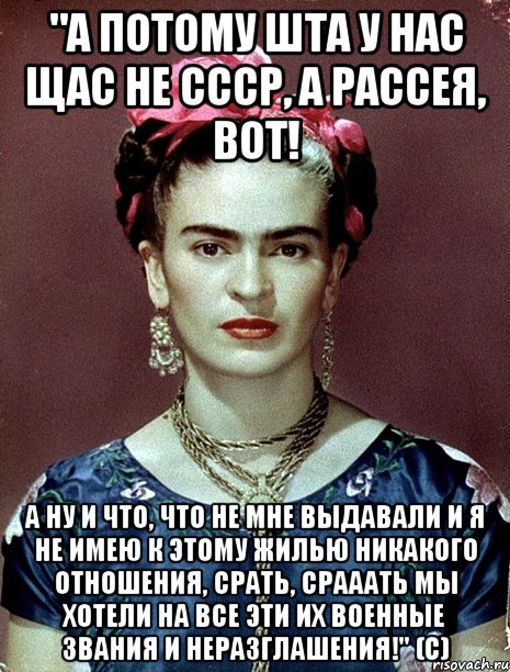 "А потому ШТА у нас щас не СССР, а Рассея, вот! А ну и что, что не мне выдавали и я не имею к этому жилью никакого отношения, срать, срааать мы хотели на все эти их военные звания и неразглашения!" (с), Мем Magdalena Carmen Frieda Kahlo Ca