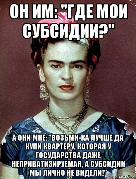 Он им: "Где мои субсидии?" А они мне: "Возьми-ка лучше да купи квартеру, которая у государства даже неприватизируемая, а субсидии мы лично не видели!"