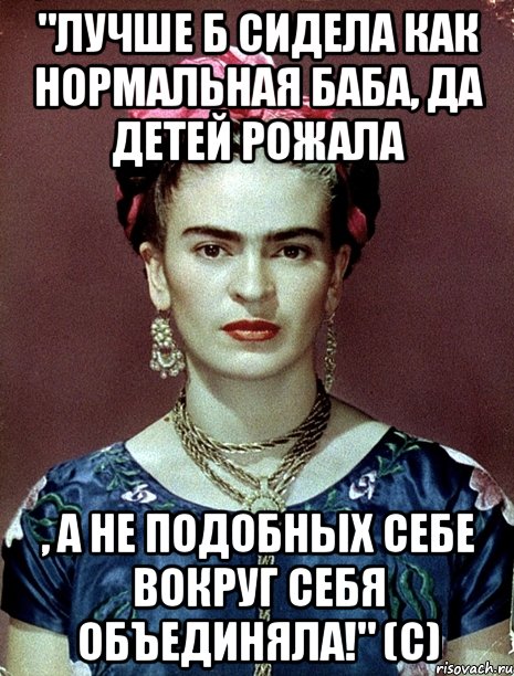 "Лучше б сидела как нормальная баба, да детей рожала , а не подобных себе вокруг себя объединяла!" (с)