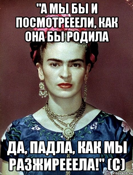 "А мы бы и посмотрееели, как она бы родила да, падла, как мы разжирееела!" (с), Мем Magdalena Carmen Frieda Kahlo Ca