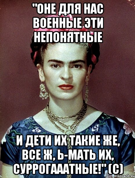 "Оне для нас военные эти непонятные И дети их такие же, все ж, Ь-мать их, суррогааатные!" (с)