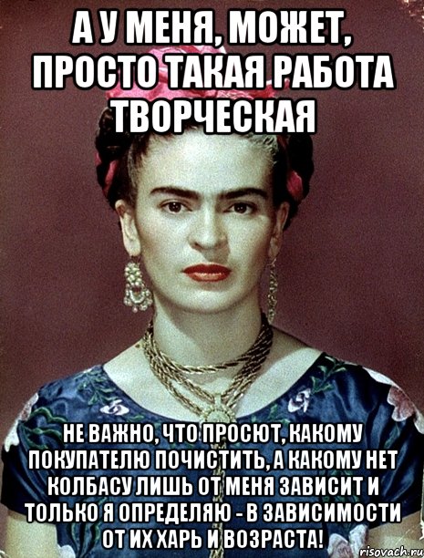 А у меня, может, просто такая работа творческая не важно, что просют, какому покупателю почистить, а какому нет колбасу лишь от меня зависит и только я определяю - в зависимости от их харь и возраста!, Мем Magdalena Carmen Frieda Kahlo Ca