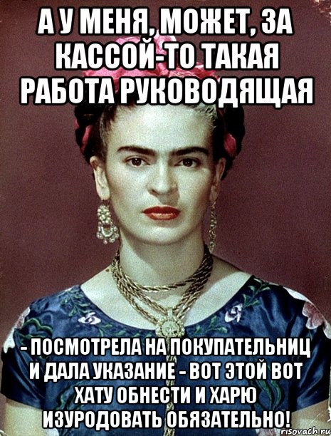 А у меня, может, за кассой-то такая работа руководящая - посмотрела на покупательниц и дала указание - вот этой вот хату обнести и харю изуродовать обязательно!, Мем Magdalena Carmen Frieda Kahlo Ca