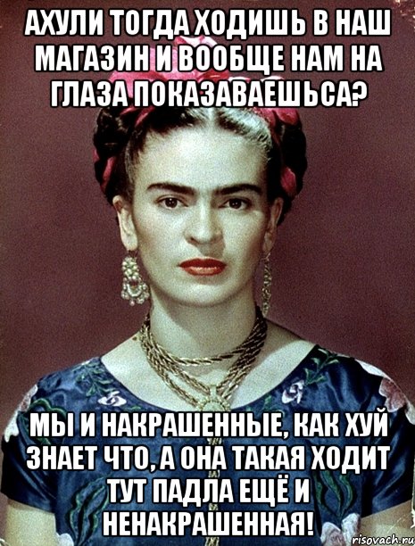 АХУЛИ тогда ходишь в наш магазин и вообще нам на глаза показаваешьса? Мы и накрашенные, как хуй знает что, а она такая ходит тут падла ещё и ненакрашенная!