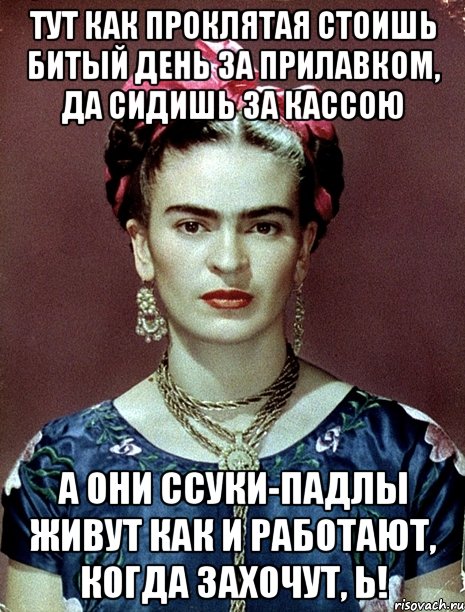 Тут как проклятая стоишь битый день за прилавком, да сидишь за кассою А они ссуки-падлы живут как и работают, когда захочут, Ь!