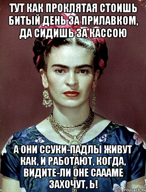 Тут как проклятая стоишь битый день за прилавком, да сидишь за кассою А они ссуки-падлы живут как, и работают, когда, видите-ли оне саааме захочут, Ь!