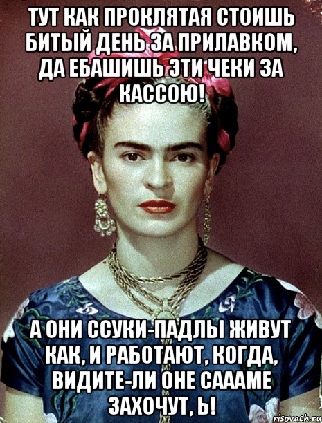 Тут как проклятая стоишь битый день за прилавком, да ебашишь эти чеки за кассою! А они ссуки-падлы живут как, и работают, когда, видите-ли оне саааме захочут, Ь!, Мем Magdalena Carmen Frieda Kahlo Ca