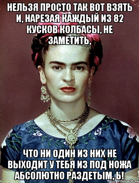 Нельзя просто так вот взять и, нарезая каждый из 82 кусков колбасы, не заметить, что ни один из них не выходит у тебя из под ножа абсолютно раздетым, Ь!